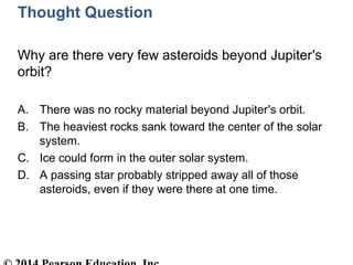 Thought Question
Why are there very few asteroids beyond Jupiter's
orbit?
A. There was no rocky material beyond Jupiter's orbit.
B. The heaviest rocks sank toward the center of the solar
system.
C. Ice could form in the outer solar system.
D. A passing star probably stripped away all of those
asteroids, even if they were there at one time.
 
