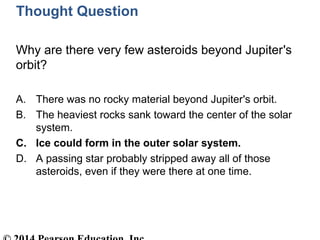 Thought Question
Why are there very few asteroids beyond Jupiter's
orbit?
A. There was no rocky material beyond Jupiter's orbit.
B. The heaviest rocks sank toward the center of the solar
system.
C. Ice could form in the outer solar system.
D. A passing star probably stripped away all of those
asteroids, even if they were there at one time.
 