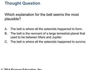 Thought Question
Which explanation for the belt seems the most
plausible?
A. The belt is where all the asteroids happened to form.
B. The belt is the remnant of a large terrestrial planet that
used to be between Mars and Jupiter.
C. The belt is where all the asteroids happened to survive.
 