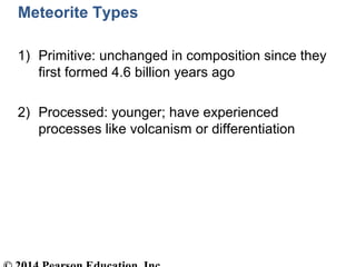 Meteorite Types
1) Primitive: unchanged in composition since they
first formed 4.6 billion years ago
2) Processed: younger; have experienced
processes like volcanism or differentiation
 