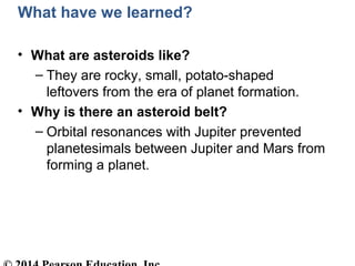 What have we learned?
• What are asteroids like?
– They are rocky, small, potato-shaped
leftovers from the era of planet formation.
• Why is there an asteroid belt?
– Orbital resonances with Jupiter prevented
planetesimals between Jupiter and Mars from
forming a planet.
 