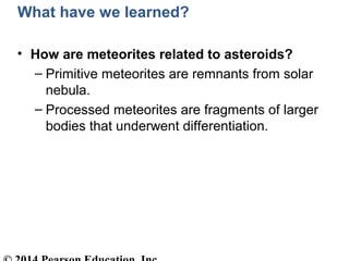 What have we learned?
• How are meteorites related to asteroids?
– Primitive meteorites are remnants from solar
nebula.
– Processed meteorites are fragments of larger
bodies that underwent differentiation.
 