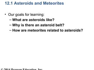12.1 Asteroids and Meteorites
• Our goals for learning:
– What are asteroids like?
– Why is there an asteroid belt?
– How are meteorites related to asteroids?
 