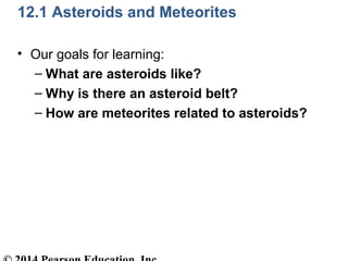 12.1 Asteroids and Meteorites
• Our goals for learning:
– What are asteroids like?
– Why is there an asteroid belt?
– How ...