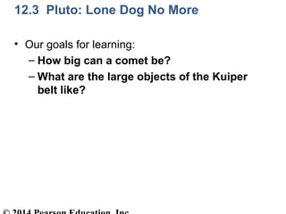 12.3 Pluto: Lone Dog No More
• Our goals for learning:
– How big can a comet be?
– What are the large objects of the Kuiper
belt like?
 