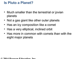 Is Pluto a Planet?
• Much smaller than the terrestrial or jovian
planets
• Not a gas giant like other outer planets
• Has an icy composition like a comet
• Has a very elliptical, inclined orbit
• Has more in common with comets than with the
eight major planets
 