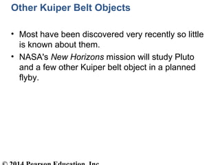 Other Kuiper Belt Objects
• Most have been discovered very recently so little
is known about them.
• NASA's New Horizons mission will study Pluto
and a few other Kuiper belt object in a planned
flyby.
 