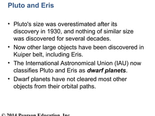 Pluto and Eris
• Pluto's size was overestimated after its
discovery in 1930, and nothing of similar size
was discovered for several decades.
• Now other large objects have been discovered in
Kuiper belt, including Eris.
• The International Astronomical Union (IAU) now
classifies Pluto and Eris as dwarf planets.
• Dwarf planets have not cleared most other
objects from their orbital paths.
 