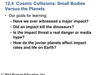 12.4 Cosmic Collisions: Small Bodies
Versus the Planets
• Our goals for learning:
– Have we ever witnessed a major impact?
– Did an impact kill the dinosaurs?
– Is the impact threat a real danger or media
hype?
– How do the jovian planets affect impact
rates and life on Earth?
 