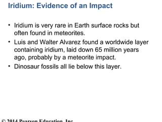 Iridium: Evidence of an Impact
• Iridium is very rare in Earth surface rocks but
often found in meteorites.
• Luis and Walter Alvarez found a worldwide layer
containing iridium, laid down 65 million years
ago, probably by a meteorite impact.
• Dinosaur fossils all lie below this layer.
 