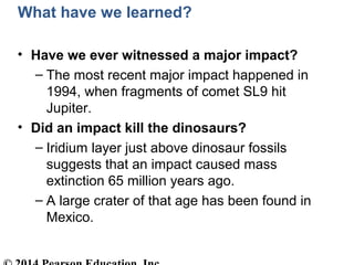 What have we learned?
• Have we ever witnessed a major impact?
– The most recent major impact happened in
1994, when fragments of comet SL9 hit
Jupiter.
• Did an impact kill the dinosaurs?
– Iridium layer just above dinosaur fossils
suggests that an impact caused mass
extinction 65 million years ago.
– A large crater of that age has been found in
Mexico.
 