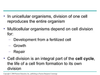 • In unicellular organisms, division of one cell
reproduces the entire organism
• Multicellular organisms depend on cell division
for:
– Development from a fertilized cell
– Growth
– Repair
• Cell division is an integral part of the cell cycle,
the life of a cell from formation to its own
division
Copyright © 2008 Pearson Education, Inc., publishing as Pearson Benjamin Cummings
 