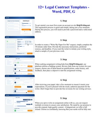 12+ Legal Contract Templates -
Word, PDF, G
1. Step
To get started, you must first create an account on site HelpWriting.net.
The registration process is quick and simple, taking just a few moments.
During this process, you will need to provide a password and a valid email
address.
2. Step
In order to create a "Write My Paper For Me" request, simply complete the
10-minute order form. Provide the necessary instructions, preferred
sources, and deadline. If you want the writer to imitate your writing style,
attach a sample of your previous work.
3. Step
When seeking assignment writing help from HelpWriting.net, our
platform utilizes a bidding system. Review bids from our writers for your
request, choose one of them based on qualifications, order history, and
feedback, then place a deposit to start the assignment writing.
4. Step
After receiving your paper, take a few moments to ensure it meets your
expectations. If you're pleased with the result, authorize payment for the
writer. Don't forget that we provide free revisions for our writing services.
5. Step
When you opt to write an assignment online with us, you can request
multiple revisions to ensure your satisfaction. We stand by our promise to
provide original, high-quality content - if plagiarized, we offer a full
refund. Choose us confidently, knowing that your needs will be fully met.
12+ Legal Contract Templates - Word, PDF, G 12+ Legal Contract Templates - Word, PDF, G
 