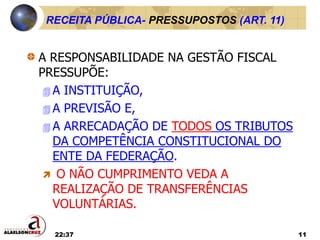 22:37 11
RECEITA PÚBLICA- PRESSUPOSTOS (ART. 11)
A RESPONSABILIDADE NA GESTÃO FISCAL
PRESSUPÕE:
 A INSTITUIÇÃO,
 A PREVISÃO E,
 A ARRECADAÇÃO DE TODOS OS TRIBUTOS
DA COMPETÊNCIA CONSTITUCIONAL DO
ENTE DA FEDERAÇÃO.
 O NÃO CUMPRIMENTO VEDA A
REALIZAÇÃO DE TRANSFERÊNCIAS
VOLUNTÁRIAS.
 