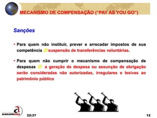 22:37 12
• Para quem não instituir, prever e arrecadar impostos de sua
competência  suspensão de transferências voluntárias.
• Para quem não cumprir o mecanismo de compensação de
despesas  a geração de despesa ou assunção de obrigação
serão consideradas não autorizadas, irregulares e lesivas ao
patrimônio público
MECANISMO DE COMPENSAÇÃO (“PAY AS YOU GO”)
Sanções
 