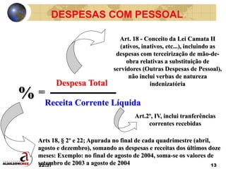 22:37 13
DESPESAS COM PESSOAL
Despesa Total
=
Receita Corrente Líquida
%
Art. 18 - Conceito da Lei Camata II
(ativos, inativos, etc...), incluindo as
despesas com terceirização de mão-de-
obra relativas a substituição de
servidores (Outras Despesas de Pessoal),
não inclui verbas de natureza
indenizatória
Art.2º, IV, inclui tranferências
correntes recebidas
Arts 18, § 2º e 22; Apurada no final de cada quadrimestre (abril,
agosto e dezembro), somando as despesas e receitas dos últimos doze
meses: Exemplo: no final de agosto de 2004, soma-se os valores de
setembro de 2003 a agosto de 2004
 