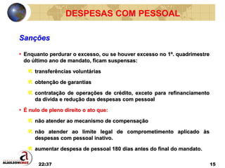 22:37 15
DESPESAS COM PESSOAL
• Enquanto perdurar o excesso, ou se houver excesso no 1º. quadrimestre
do último ano de mandato, ficam suspensas:
 transferências voluntárias
 obtenção de garantias
 contratação de operações de crédito, exceto para refinanciamento
da dívida e redução das despesas com pessoal
• É nulo de pleno direito o ato que:
 não atender ao mecanismo de compensação
 não atender ao limite legal de comprometimento aplicado às
despesas com pessoal inativo.
 aumentar despesa de pessoal 180 dias antes do final do mandato.
Sanções
 