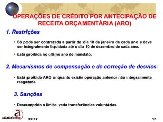 22:37 17
OPERAÇÕES DE CRÉDITO POR ANTECIPAÇÃO DE
RECEITA ORÇAMENTÁRIA (ARO)
1. Restrições
• Descumprido o limite, veda transferências voluntárias.
• Só pode ser contratada a partir do dia 10 de janeiro de cada ano e deve
ser integralmente liquidada até o dia 10 de dezembro de cada ano.
• Está proibida no último ano de mandato.
2. Mecanismos de compensação e de correção de desvios
• Está proibida ARO enquanto existir operação anterior não integralmente
resgatada.
3. Sanções
 
