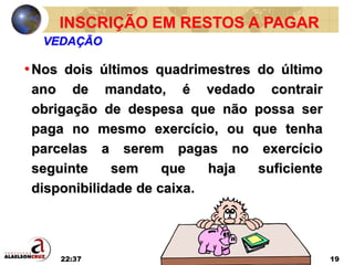 22:37 19
•Nos dois últimos quadrimestres do último
ano de mandato, é vedado contrair
obrigação de despesa que não possa ser
paga no mesmo exercício, ou que tenha
parcelas a serem pagas no exercício
seguinte sem que haja suficiente
disponibilidade de caixa.
INSCRIÇÃO EM RESTOS A PAGAR
VEDAÇÃO
 