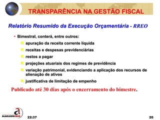 22:37 20
• Bimestral, conterá, entre outros:
 apuração da receita corrente líquida
 receitas e despesas previdenciárias
 restos a pagar
 projeções atuariais dos regimes de previdência
 variação patrimonial, evidenciando a aplicação dos recursos de
alienação de ativos
 justificativa de limitação de empenho
Relatório Resumido da Execução Orçamentária - RREO
TRANSPARÊNCIA NA GESTÃO FISCAL
Publicado até 30 dias após o encerramento do bimestre.
 