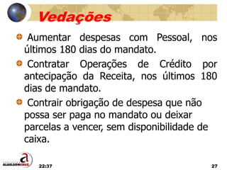 22:37 27
Vedações
Aumentar despesas com Pessoal, nos
últimos 180 dias do mandato.
Contratar Operações de Crédito por
antecipação da Receita, nos últimos 180
dias de mandato.
Contrair obrigação de despesa que não
possa ser paga no mandato ou deixar
parcelas a vencer, sem disponibilidade de
caixa.
 