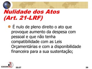 22:37 29
Nulidade dos Atos
(Art. 21-LRF)
É nulo de pleno direito o ato que
provoque aumento da despesa com
pessoal e que não tenha
compatibilidade com as Leis
Orçamentárias e com a disponibilidade
financeira para a sua sustentação;
 