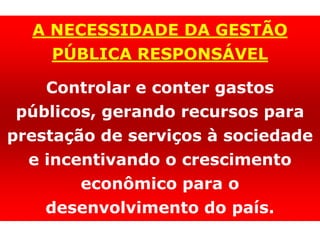 A NECESSIDADE DA GESTÃO
PÚBLICA RESPONSÁVEL
Controlar e conter gastos
públicos, gerando recursos para
prestação de serviços à sociedade
e incentivando o crescimento
econômico para o
desenvolvimento do país.
 