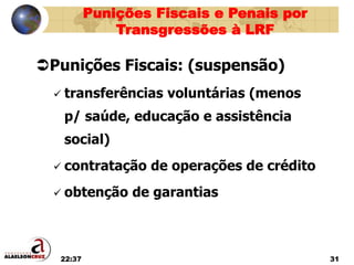 22:37 31
Punições Fiscais: (suspensão)
 transferências voluntárias (menos
p/ saúde, educação e assistência
social)
 contratação de operações de crédito
 obtenção de garantias
Punições Fiscais e Penais por
Transgressões à LRF
 
