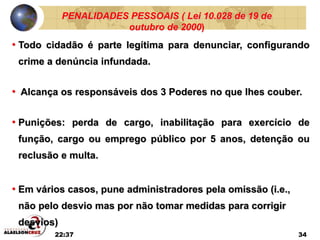 22:37 34
PENALIDADES PESSOAIS ( Lei 10.028 de 19 de
outubro de 2000)
• Todo cidadão é parte legítima para denunciar, configurando
crime a denúncia infundada.
• Alcança os responsáveis dos 3 Poderes no que lhes couber.
• Punições: perda de cargo, inabilitação para exercício de
função, cargo ou emprego público por 5 anos, detenção ou
reclusão e multa.
• Em vários casos, pune administradores pela omissão (i.e.,
não pelo desvio mas por não tomar medidas para corrigir
desvios)
 