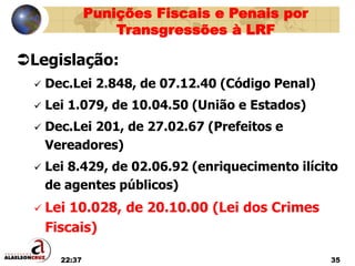 22:37 35
Punições Fiscais e Penais por
Transgressões à LRF
Legislação:
 Dec.Lei 2.848, de 07.12.40 (Código Penal)
 Lei 1.079, de 10.04.50 (União e Estados)
 Dec.Lei 201, de 27.02.67 (Prefeitos e
Vereadores)
 Lei 8.429, de 02.06.92 (enriquecimento ilícito
de agentes públicos)
 Lei 10.028, de 20.10.00 (Lei dos Crimes
Fiscais)
 