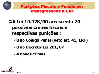 22:37 37
A Lei 10.028/00 acrescenta 20
possíveis crimes fiscais e
respectivas punições :
 8 ao Código Penal (veto art. 41, LRF)
 8 ao Decreto-Lei 201/67
 4 novos crimes
Punições Fiscais e Penais por
Transgressões à LRF
 