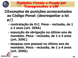 22:37 38
Exemplos de punições acrescentados
ao Código Penal: (desrespeitar a lei
p/)
 contratação de O.C. Pena - reclusão, de 1
a 2 anos (art. 359A)
 assunção de obrigação no último ano de
mandato. Pena - reclusão, de 1 a 4 anos
(art. 359C)
 despesa com pessoal no último ano de
mandato. Pena - reclusão, de 1 a 4 anos
(art. 359G)
Punições Fiscais e Penais por
Transgressões à LRF
 