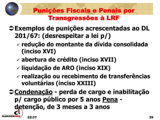 22:37 39
Exemplos de punições acrescentadas ao DL
201/67: (desrespeitar a lei p/)
 redução do montante da dívida consolidada
(inciso XVI)
 abertura de crédito (inciso XVII)
 liquidação de ARO (inciso XIX)
 realização ou recebimento de transferências
voluntárias (inciso XXIII)
Condenação - perda de cargo e inabilitação
p/ cargo público por 5 anos Pena -
detenção, de 3 meses a 3 anos
Punições Fiscais e Penais por
Transgressões à LRF
 