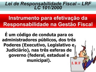 Lei de Responsabilidade Fiscal – LRF
LC 101/2000
Instrumento para efetivação da
Responsabilidade na Gestão Fiscal
L R F
É um código de conduta para os
administradores públicos, dos três
Poderes (Executivo, Legislativo e
Judiciário), nas três esferas de
governo (federal, estadual e
municipal).
 
