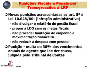 22:37 40
Novas punições acrescentadas p/ art. 5º d
Lei 10.028/00: (infração administrativa)
 não divulgar o relatório de gestão fiscal
 propor a LDO sem as metas fiscais
 não proceder limitação de empenho e
movimentação financeira
 não reduzir a despesa com pessoal
Punição - multa de 30% dos vencimentos
anuais do agente que lhe der causa,
julgada pelo Tribunal de Contas
Punições Fiscais e Penais por
Transgressões à LRF
 