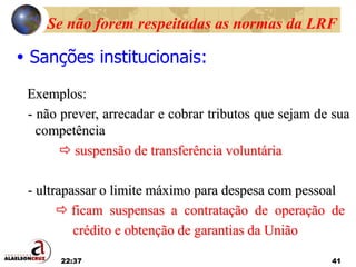 22:37 41
Se não forem respeitadas as normas da LRF
 Sanções institucionais:
Exemplos:
- não prever, arrecadar e cobrar tributos que sejam de sua
competência
 suspensão de transferência voluntária
- ultrapassar o limite máximo para despesa com pessoal
 ficam suspensas a contratação de operação de
crédito e obtenção de garantias da União
 