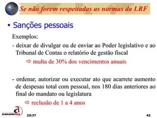 22:37 42
 Sanções pessoais
Exemplos:
- deixar de divulgar ou de enviar ao Poder legislativo e ao
Tribunal de Contas o relatório de gestão fiscal
 multa de 30% dos vencimentos anuais
- ordenar, autorizar ou executar ato que acarrete aumento
de despesas total com pessoal, nos 180 dias anteriores ao
final do mandato ou legislatura
 reclusão de 1 a 4 anos
Se não forem respeitadas as normas da LRF
 