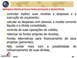 22:37 48
MEDIDAS PROFILÁTICAS PARA ESTADOS E MUNICÍPIOS
 controlar melhor suas receitas e despesas e a
execução do orçamento;
 calcular as despesas com pessoal, a receita corrente
líquida e a dívida consolidada;
 controle de suas operações de crédito;
 Valorizar as fontes próprias de receitas;
 Fontes alternativas para financiamento de seus
projetos (parcerias);
 Não contar mais com a possibilidade de
refinanciamento de suas dívidas;
 