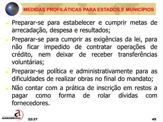 22:37 49
MEDIDAS PROFILÁTICAS PARA ESTADOS E MUNICÍPIOS
 Preparar-se para estabelecer e cumprir metas de
arrecadação, despesa e resultados;
 Preparar-se para cumprir as exigências da lei, para
não ficar impedido de contratar operações de
crédito, nem deixar de receber transferências
voluntárias;
 Preparar-se política e administrativamente para as
dificuldades de realizar obras no final do mandato;
 Não contar com a prática de inscrição em restos a
pagar como forma de rolar dívidas com
fornecedores.
 