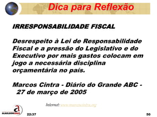 22:37 50
IRRESPONSABILIDADE FISCAL
Desrespeito à Lei de Responsabilidade
Fiscal e a pressão do Legislativo e do
Executivo por mais gastos colocam em
jogo a necessária disciplina
orçamentária no país.
Marcos Cintra - Diário do Grande ABC -
27 de março de 2005
Dica para Reflexão
Internet: www.marcoscintra.org
 