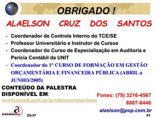 22:37 51
ALAELSON CRUZ DOS SANTOS
- Coordenador de Controle Interno do TCE/SE
- Professor Universitário e Instrutor de Cursos
- Coordenador do Curso de Especialização em Auditoria e
Perícia Contábil da UNIT
- Coordenador do 1° CURSO DE FORMAÇÃO EM GESTÃO
ORÇAMENTÁRIA E FINANCEIRA PÚBLICA (ABRIL a
JUNHO/2005)
Fones: (79) 3216-4567
8807-8446
alaelson@pop.com.br
OBRIGADO !
CONTEÚDO DA PALESTRA
DISPONÍVEL EM:
www.nead.unit.br/professor/alaelson
 