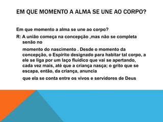 EM QUE MOMENTO A ALMA SE UNE AO CORPO?
Em que momento a alma se une ao corpo?
R: A união começa na concepção ,mas não se completa
senão no
momento do nascimento . Desde o momento da
concepção, o Espírito designado para habitar tal corpo, a
ele se liga por um laço fluídico que vai se apertando,
cada vez mais, até que a criança nasça; o grito que se
escapa, então, da criança, anuncia
que ela se conta entre os vivos e servidores de Deus
 