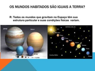 OS MUNDOS HABITADOS SÃO IGUAIS A TERRA?
R: Todos os mundos que gravitam no Espaço têm sua
estrutura particular e suas condições físicas variam.
 