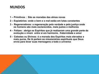 MUNDOS
1 – Primitivos : São as moradas das almas novas
2 – Expiatórios: onde o bem e o mal estão em lutas constantes
3 - Regeneradores: a regeneração pela verdade e pela justiça onde
os homens são mais esclarecidos, mais justos e melhores
4 - Felizes : abriga os Espíritos que já realizaram uma grande parte da
evolução e vivem entre si em harmonia , fraternidade e amor
5 - Celestes ou Divinos: é a morada dos Espíritos mais elevados e
mais puros. De lá partem os missionários espirituais que Deus
envia para levar suas mensagens a todo o universo
 