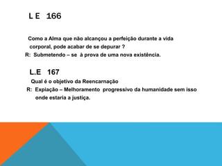 L E 166
Como a Alma que não alcançou a perfeição durante a vida
corporal, pode acabar de se depurar ?
R: Submetendo – se à prova de uma nova existência.
L.E 167
Qual é o objetivo da Reencarnação
R: Expiação – Melhoramento progressivo da humanidade sem isso
onde estaria a justiça.
 
