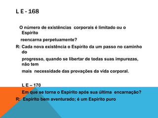 L E - 168
O número de existências corporais é limitado ou o
Espírito
reencarna perpetuamente?
R: Cada nova existência o Espírito da um passo no caminho
do
progresso, quando se libertar de todas suas impurezas,
não tem
mais necessidade das provações da vida corporal.
L E – 170
Em que se torna o Espírito após sua última encarnação?
R: Espírito bem aventurado; é um Espírito puro
 