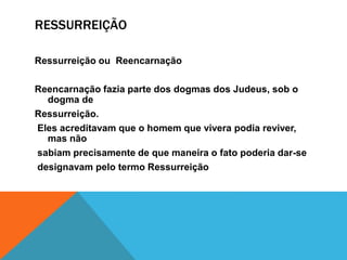 RESSURREIÇÃO
Ressurreição ou Reencarnação
Reencarnação fazia parte dos dogmas dos Judeus, sob o
dogma de
Ressurreição.
Eles acreditavam que o homem que vivera podia reviver,
mas não
sabiam precisamente de que maneira o fato poderia dar-se
designavam pelo termo Ressurreição
 