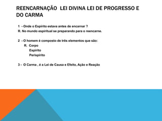 REENCARNAÇÃO LEI DIVINA LEI DE PROGRESSO E
DO CARMA
1 - Onde o Espírito estava antes de encarnar ?
R. No mundo espiritual se preparando para o reencarne.
2 - O homem é composto de três elementos que são:
R. Corpo
Espírito
Perispírito
3 - O Carma , é a Lei de Causa e Efeito, Ação e Reação
 
