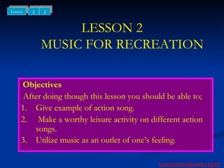 LESSON 2   MUSIC FOR RECREATION Objectives After doing though this lesson you should be able to; 1. Give example of action song. 2.  Make a worthy leisure activity on different action songs. 3. Utilize music as an outlet of one’s feeling . NEXT CONTENTS PREVIOUS 1 3 Lesson 