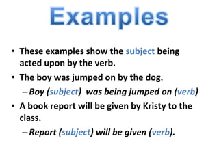 • These examples show the subject being
acted upon by the verb.
• The boy was jumped on by the dog.
–Boy (subject) was being jumped on (verb)
• A book report will be given by Kristy to the
class.
–Report (subject) will be given (verb).
 